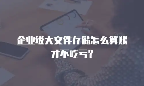 企业级大文件存储怎么算账才不吃亏？