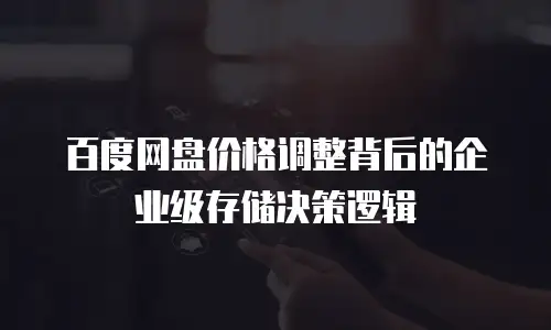 百度网盘价格调整背后的企业级存储决策逻辑