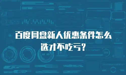 百度网盘新人优惠条件怎么选才不吃亏？