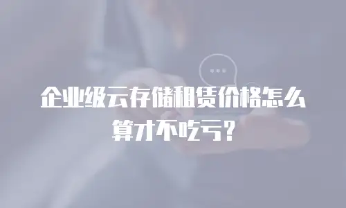 企业级云存储租赁价格怎么算才不吃亏？