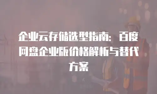 企业云存储选型指南：百度网盘企业版价格解析与替代方案