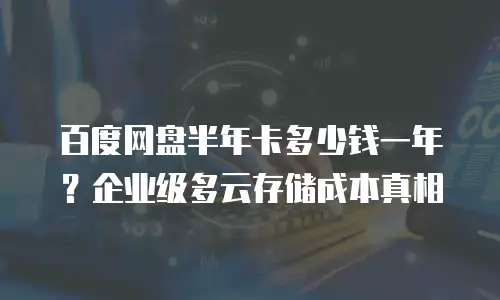 百度网盘半年卡多少钱一年？企业级多云存储成本真相
