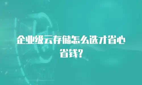 企业级云存储怎么选才省心省钱？