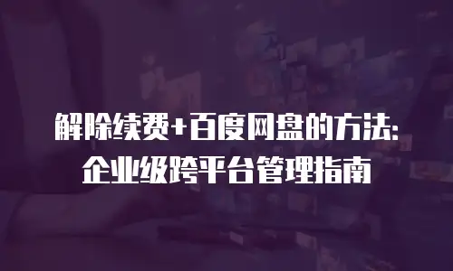 解除续费+百度网盘的方法：企业级跨平台管理指南