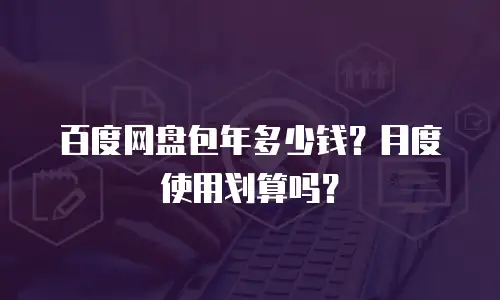 百度网盘包年多少钱？月度使用划算吗？