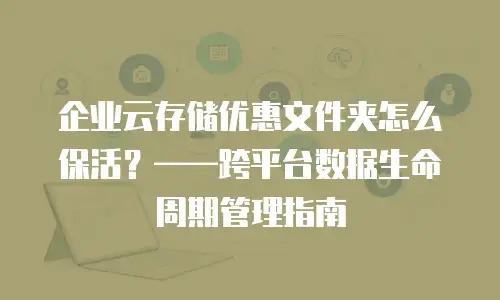 企业云存储优惠文件夹怎么保活？&mdash;&mdash;跨平台数据生命周期管理指南