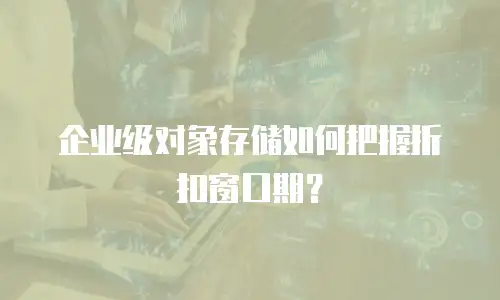 企业级对象存储如何把握折扣窗口期？
