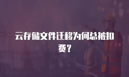 云存储文件迁移为何总被扣费？