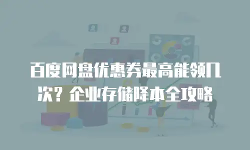 百度网盘优惠券最高能领几次？企业存储降本全攻略