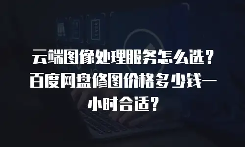 云端图像处理服务怎么选？百度网盘修图价格多少钱一小时合适？