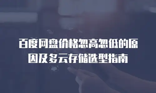 百度网盘价格忽高忽低的原因及多云存储选型指南