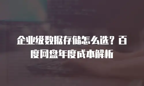 企业级数据存储怎么选？百度网盘年度成本解析