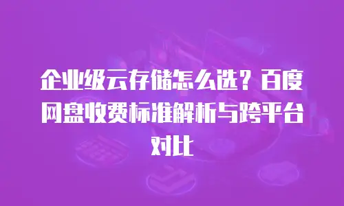 企业级云存储怎么选？百度网盘收费标准解析与跨平台对比