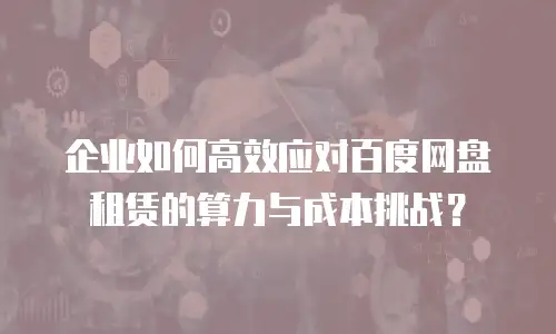 企业如何高效应对百度网盘租赁的算力与成本挑战？