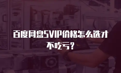 百度网盘SVIP价格怎么选才不吃亏？