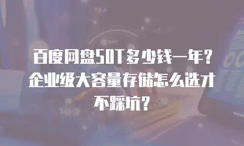 百度网盘50T多少钱一年？企业级大容量存储怎么选才不踩坑？
