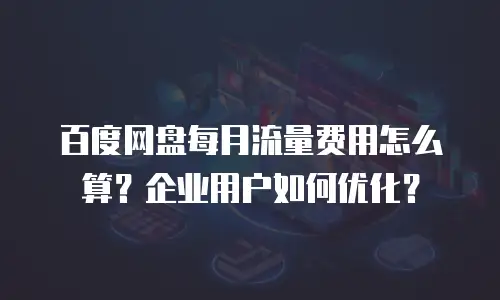 百度网盘每月流量费用怎么算？企业用户如何优化？