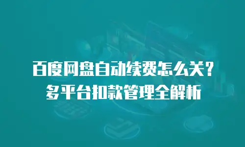 百度网盘自动续费怎么关？多平台扣款管理全解析