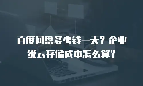 百度网盘多少钱一天？企业级云存储成本怎么算？