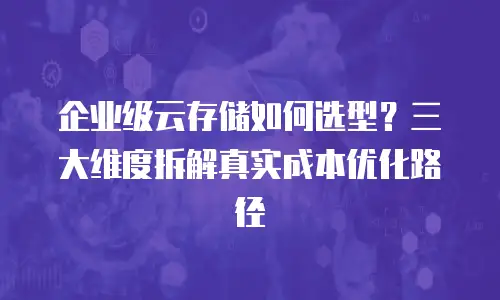 企业级云存储如何选型？三大维度拆解真实成本优化路径
