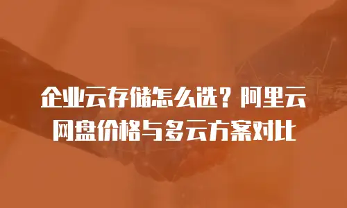 企业云存储怎么选？阿里云网盘价格与多云方案对比