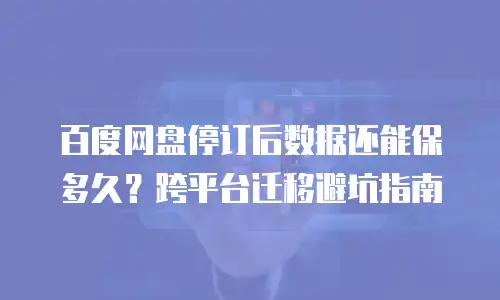 百度网盘停订后数据还能保多久？跨平台迁移避坑指南
