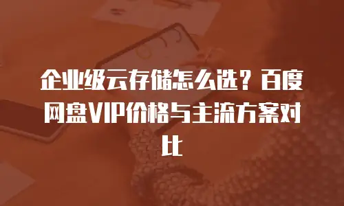 企业级云存储怎么选？百度网盘VIP价格与主流方案对比