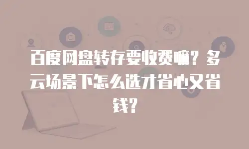 百度网盘转存要收费嘛？多云场景下怎么选才省心又省钱？