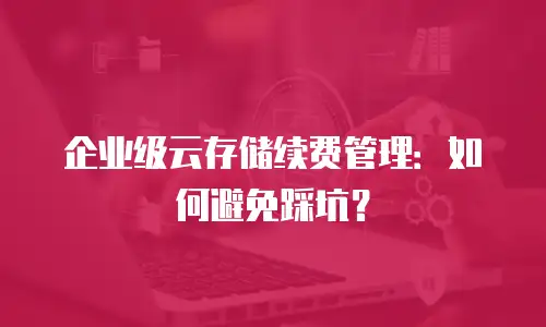 企业级云存储续费管理：如何避免踩坑？
