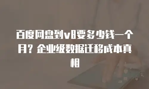 百度网盘到v8要多少钱一个月？企业级数据迁移成本真相