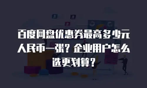 百度网盘优惠券最高多少元人民币一张？企业用户怎么选更划算？