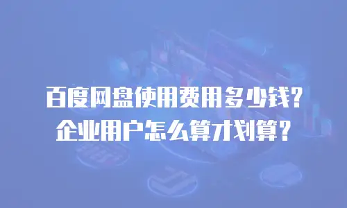 百度网盘使用费用多少钱？企业用户怎么算才划算？
