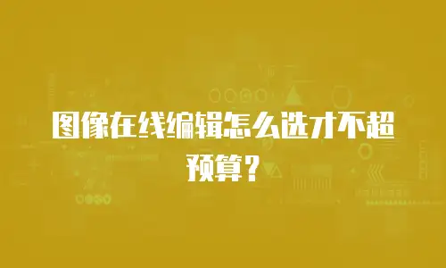 图像在线编辑怎么选才不超预算？