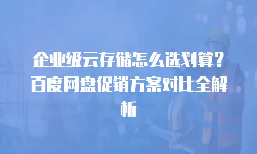 企业级云存储怎么选划算？百度网盘促销方案对比全解析