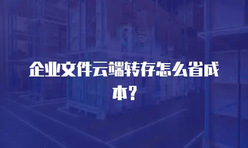 企业文件云端转存怎么省成本？