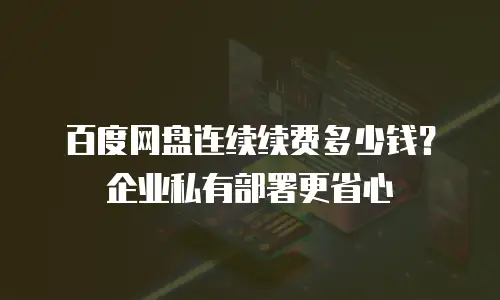 百度网盘连续续费多少钱？企业私有部署更省心