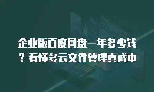 企业版百度网盘一年多少钱？看懂多云文件管理真成本