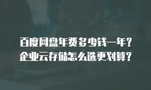 百度网盘年费多少钱一年？企业云存储怎么选更划算？