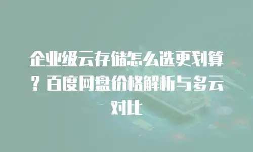企业级云存储怎么选更划算？百度网盘价格解析与多云对比