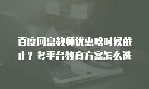 百度网盘教师优惠啥时候截止？多平台教育方案怎么选