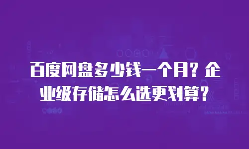 百度网盘多少钱一个月？企业级存储怎么选更划算？