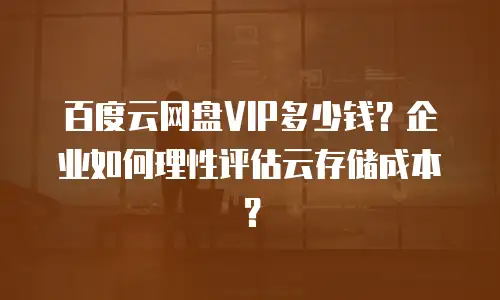 百度云网盘VIP多少钱？企业如何理性评估云存储成本？
