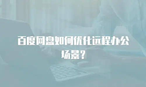 百度网盘如何优化远程办公场景？