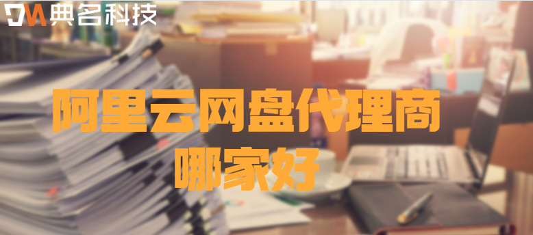 阿里云企业网盘代理商:阿里云网盘代理商哪家好