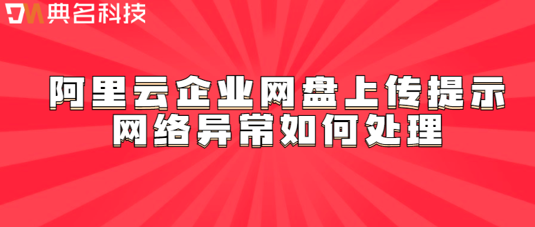 企业云存储使用方法:阿里云企业网盘上传提示网络异常如何处理