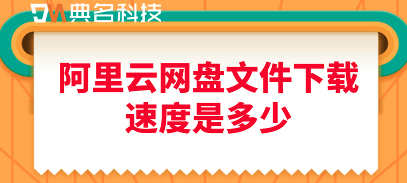 阿里云网盘文件下载速度:阿里云网盘文件下载速度是多少