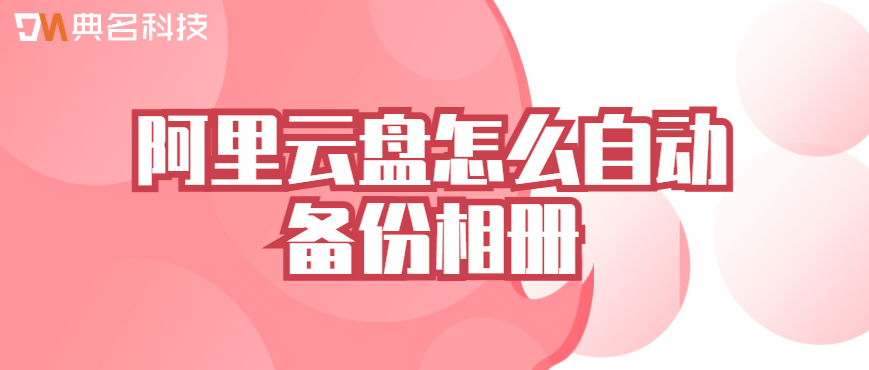 阿里云企业网盘数据备份优化:阿里云盘怎么自动备份相册