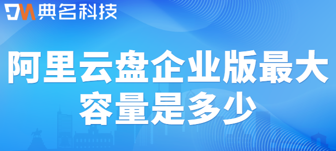 企业云盘大小：阿里云盘企业版最大容量是多少