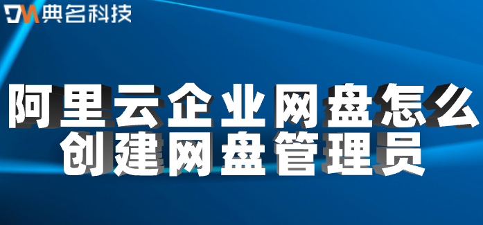 企业云盘权限管理:阿里云企业网盘怎么创建网盘管理员