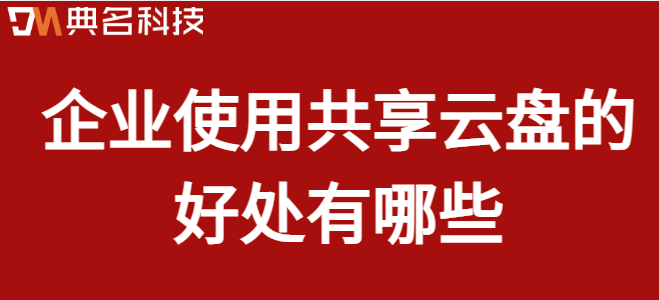 企业共用云盘：企业使用共享云盘的好处有哪些